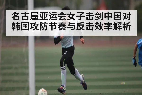 名古屋亚运会女子击剑中国对韩国攻防节奏与反击效率解析（ng28.com）