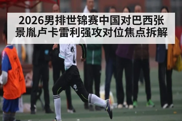 2026男排世锦赛中国对巴西张景胤卢卡雷利强攻对位焦点拆解